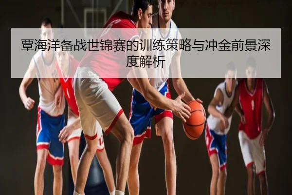 覃海洋备战世锦赛的训练策略与冲金前景深度解析