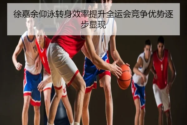 徐嘉余仰泳转身效率提升全运会竞争优势逐步显现