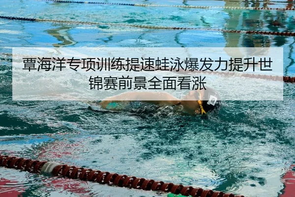 覃海洋专项训练提速蛙泳爆发力提升世锦赛前景全面看涨