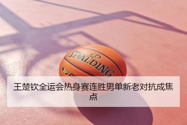 王楚钦全运会热身赛连胜男单新老对抗成焦点